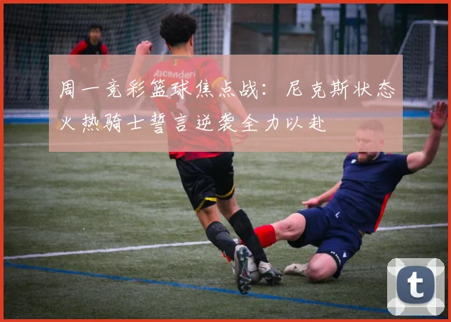 周一竞彩篮球焦点战：尼克斯状态火热骑士誓言逆袭全力以赴