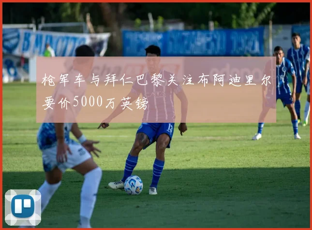 枪军车与拜仁巴黎关注布阿迪里尔要价5000万英镑