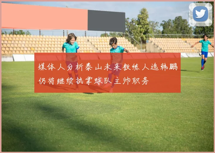 媒体人分析泰山未来教练人选韩鹏仍将继续执掌球队主帅职务