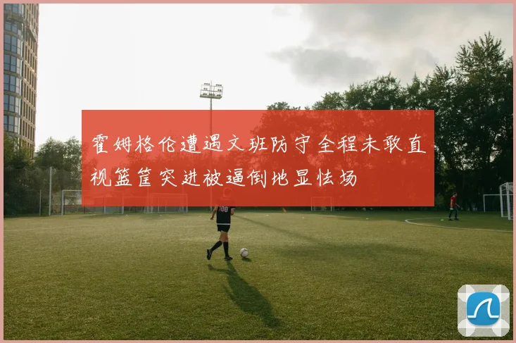 霍姆格伦遭遇文班防守全程未敢直视篮筐突进被逼倒地显怯场