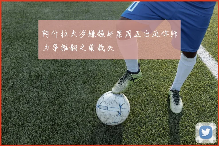 阿什拉夫涉嫌强奸案周五出庭律师力争推翻之前裁决