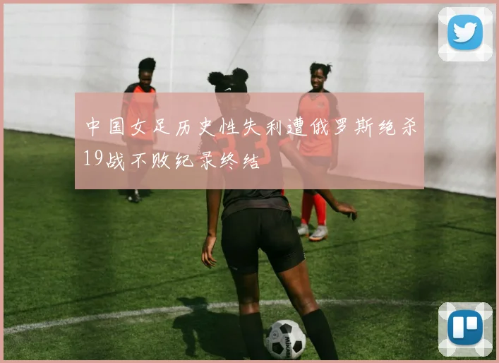中国女足历史性失利遭俄罗斯绝杀19战不败纪录终结
