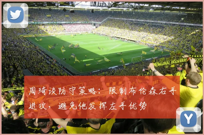 周琦谈防守策略：限制布伦森右手进攻，避免他发挥左手优势