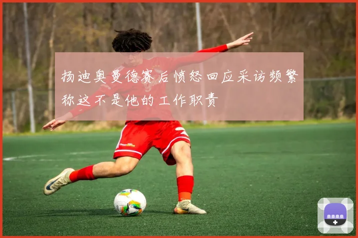 扬迪奥曼德赛后愤怒回应采访频繁称这不是他的工作职责