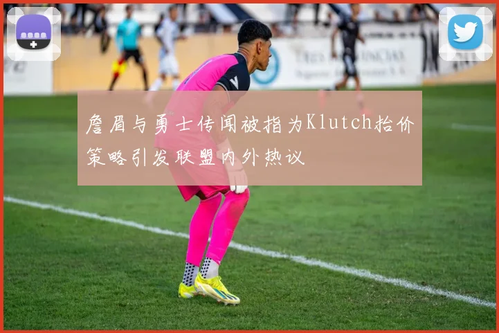 詹眉与勇士传闻被指为Klutch抬价策略引发联盟内外热议