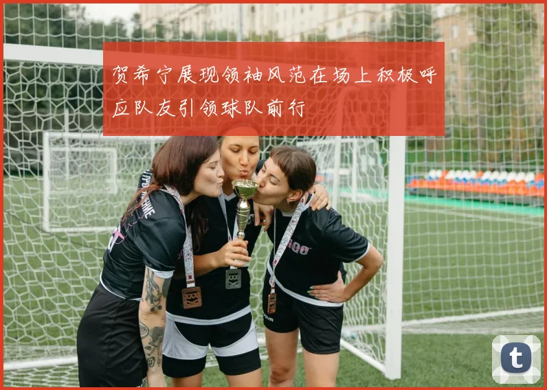 贺希宁展现领袖风范在场上积极呼应队友引领球队前行