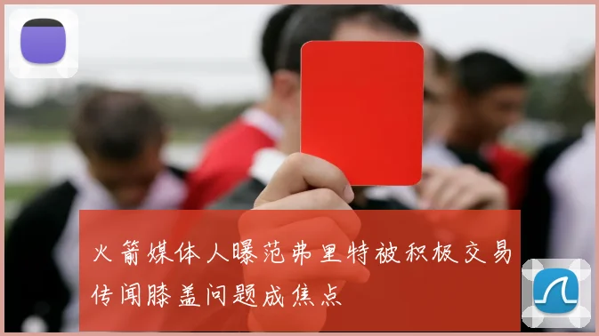 火箭媒体人曝范弗里特被积极交易传闻膝盖问题成焦点